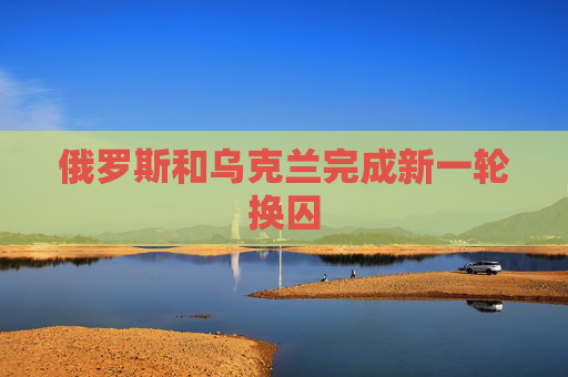 俄罗斯和乌克兰完成新一轮换囚