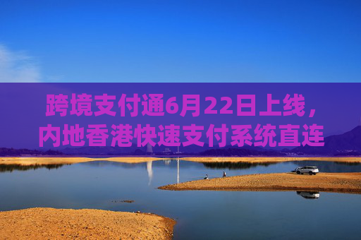 跨境支付通6月22日上线，内地香港快速支付系统直连实现“秒级体验”
