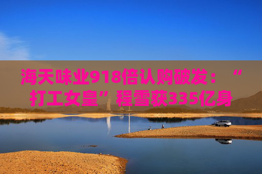海天味业918倍认购破发：“打工女皇”程雪获335亿身家，募资超百亿港元拓展海外