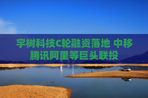 宇树科技C轮融资落地 中移腾讯阿里等巨头联投