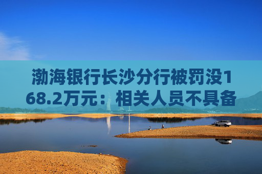 渤海银行长沙分行被罚没168.2万元：相关人员不具备反假专业能力等