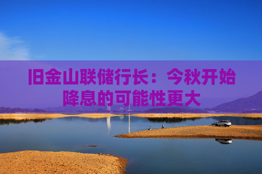 旧金山联储行长：今秋开始降息的可能性更大