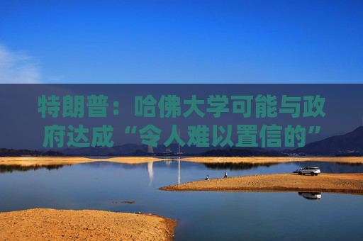 特朗普：哈佛大学可能与政府达成“令人难以置信的”历史性协议