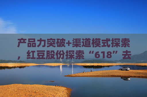 产品力突破+渠道模式探索，红豆股份探索“618”去内卷化