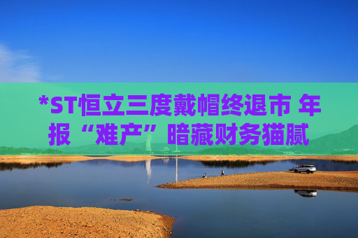 *ST恒立三度戴帽终退市 年报“难产”暗藏财务猫腻