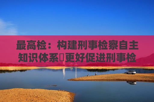 最高检：构建刑事检察自主知识体系 更好促进刑事检察发展