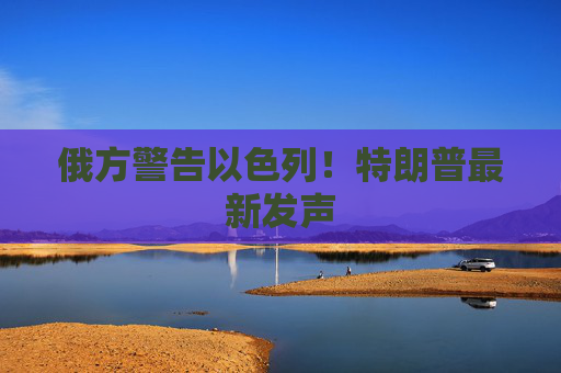 俄方警告以色列！特朗普最新发声