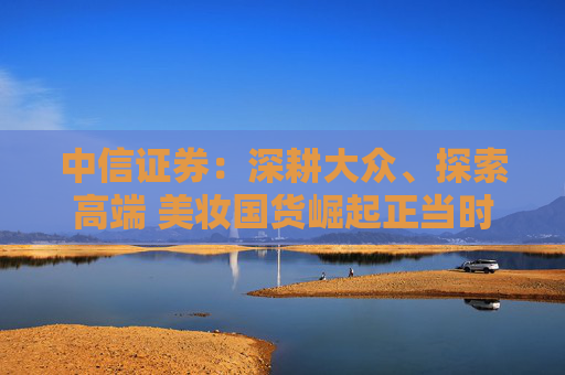 中信证券：深耕大众、探索高端 美妆国货崛起正当时