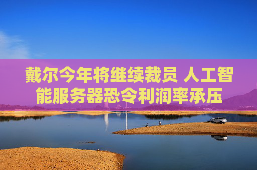 戴尔今年将继续裁员 人工智能服务器恐令利润率承压