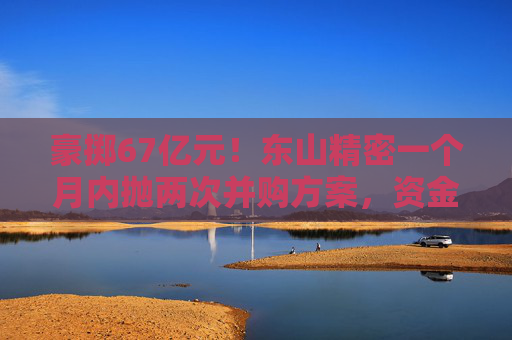 豪掷67亿元！东山精密一个月内抛两次并购方案，资金承压商誉悬顶