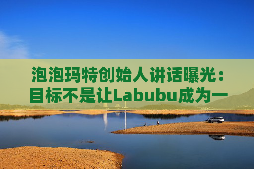 泡泡玛特创始人讲话曝光：目标不是让Labubu成为一时爆红的流行符号
