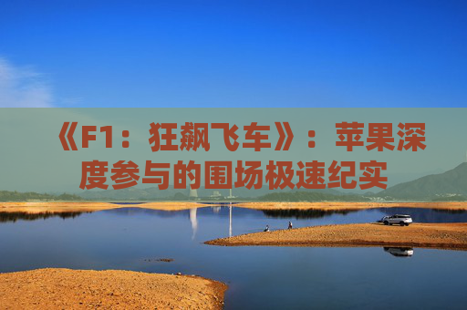 《F1：狂飙飞车》：苹果深度参与的围场极速纪实