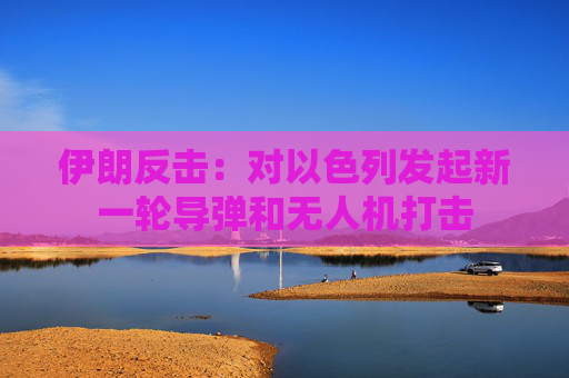 伊朗反击：对以色列发起新一轮导弹和无人机打击