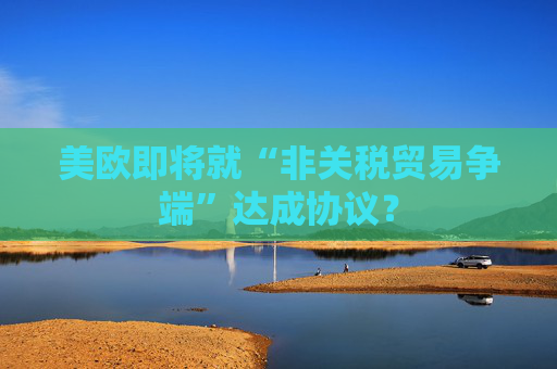 美欧即将就“非关税贸易争端”达成协议？