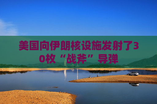美国向伊朗核设施发射了30枚“战斧”导弹