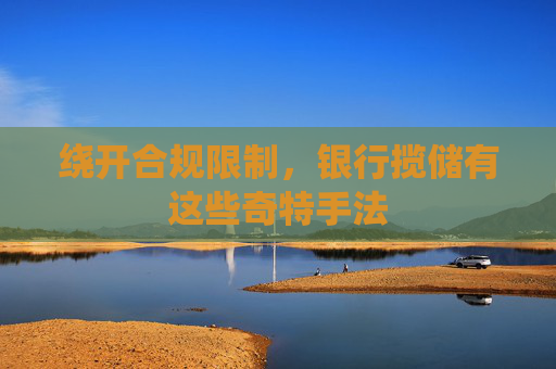 绕开合规限制，银行揽储有这些奇特手法