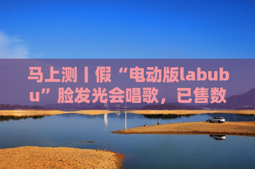 马上测丨假“电动版labubu”脸发光会唱歌，已售数万件
