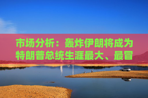 市场分析：轰炸伊朗将成为特朗普总统生涯最大、最冒险的外交政策赌博