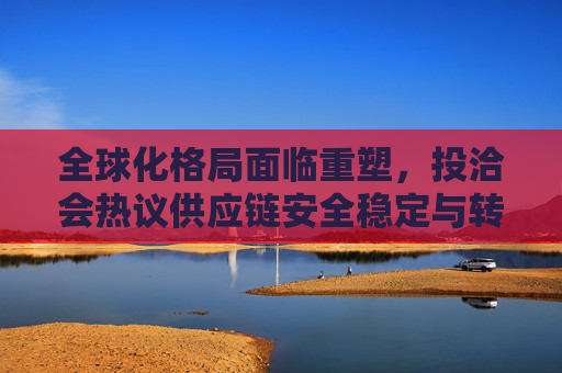 全球化格局面临重塑，投洽会热议供应链安全稳定与转型