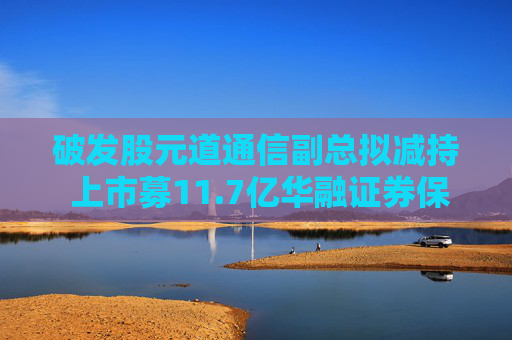 破发股元道通信副总拟减持 上市募11.7亿华融证券保荐