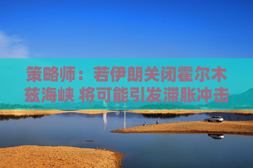 策略师：若伊朗关闭霍尔木兹海峡 将可能引发滞胀冲击