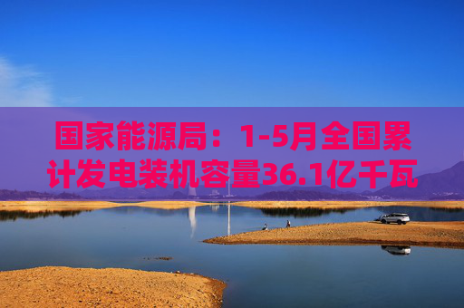 国家能源局：1-5月全国累计发电装机容量36.1亿千瓦
