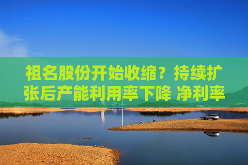 祖名股份开始收缩？持续扩张后产能利用率下降 净利率不断下滑增收不增利