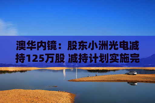 澳华内镜：股东小洲光电减持125万股 减持计划实施完毕