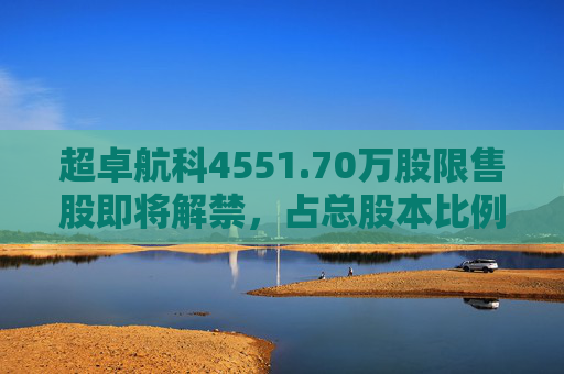 超卓航科4551.70万股限售股即将解禁，占总股本比例为50.7984%