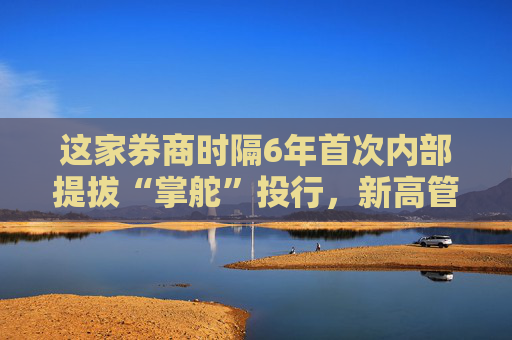 这家券商时隔6年首次内部提拔“掌舵”投行，新高管如何提振投行业务？