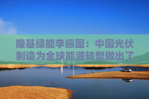 隆基绿能李振国：中国光伏制造为全球能源转型做出了贡献