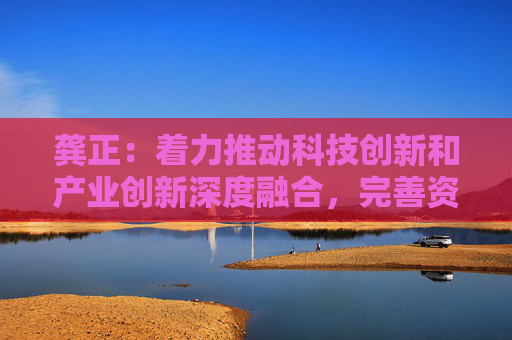 龚正：着力推动科技创新和产业创新深度融合，完善资本市场