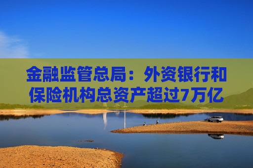 金融监管总局：外资银行和保险机构总资产超过7万亿元