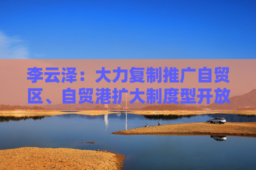 李云泽：大力复制推广自贸区、自贸港扩大制度型开放经验做法 支持外资机构参与更多金融业务试点