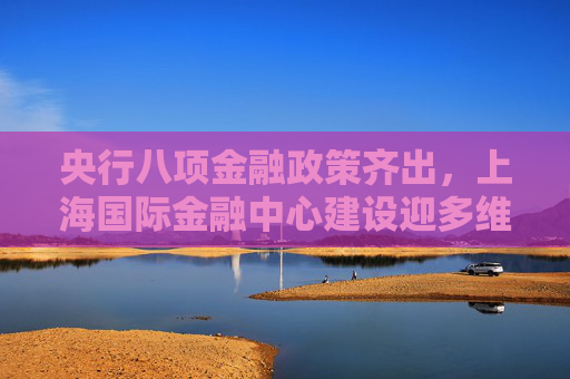 央行八项金融政策齐出，上海国际金融中心建设迎多维度突破