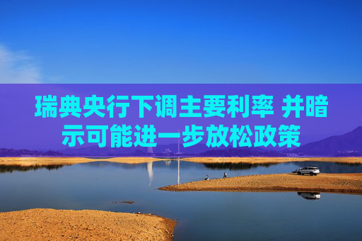 瑞典央行下调主要利率 并暗示可能进一步放松政策