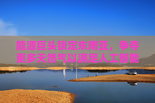 能源巨头锁定东南亚，争夺更多天然气以满足人工智能电力需求