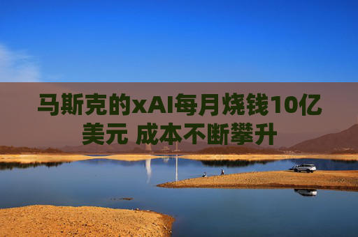 马斯克的xAI每月烧钱10亿美元 成本不断攀升