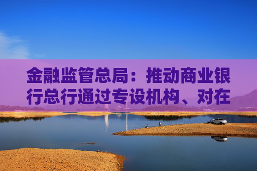 金融监管总局：推动商业银行总行通过专设机构、对在沪机构授权等加大支持上海国际金融中心建设力度