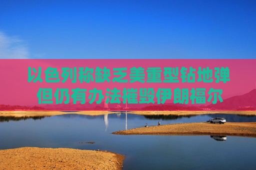 以色列称缺乏美重型钻地弹 但仍有办法摧毁伊朗福尔多核设施