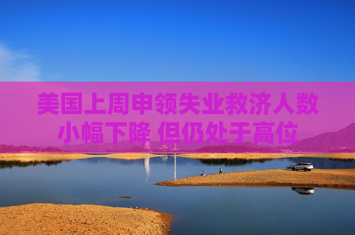 美国上周申领失业救济人数小幅下降 但仍处于高位