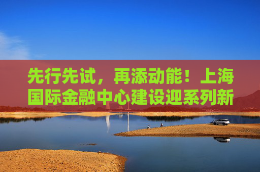 先行先试，再添动能！上海国际金融中心建设迎系列新举措