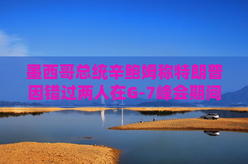 墨西哥总统辛鲍姆称特朗普因错过两人在G-7峰会期间的双边会晤而致歉