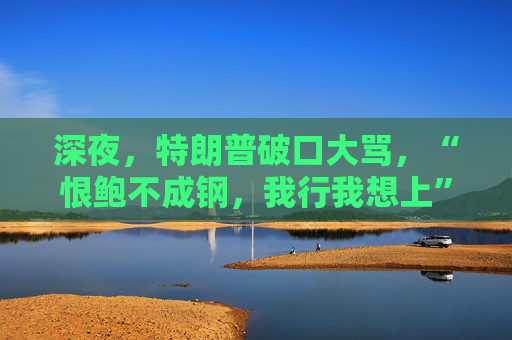 深夜，特朗普破口大骂，“恨鲍不成钢，我行我想上”