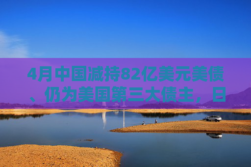 4月中国减持82亿美元美债、仍为美国第三大债主，日本、英国增持