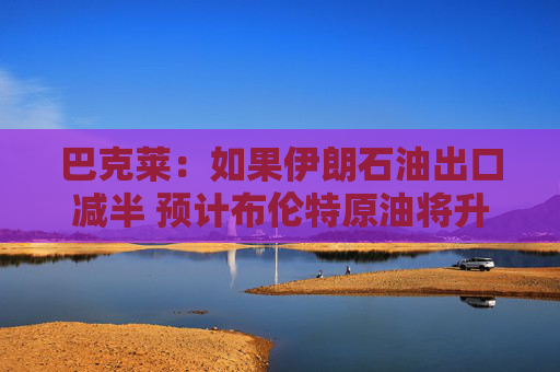 巴克莱：如果伊朗石油出口减半 预计布伦特原油将升至每桶85美元
