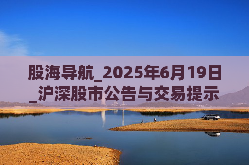 股海导航_2025年6月19日_沪深股市公告与交易提示