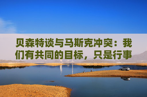 贝森特谈与马斯克冲突：我们有共同的目标，只是行事风格不同