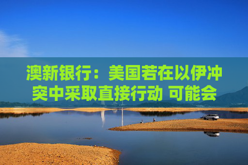 澳新银行：美国若在以伊冲突中采取直接行动 可能会提振美元