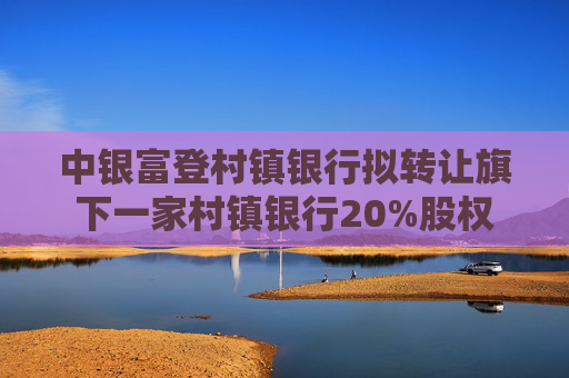 中银富登村镇银行拟转让旗下一家村镇银行20%股权